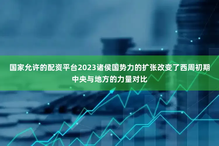 国家允许的配资平台2023诸侯国势力的扩张改变了西周初期中央与地方的力量对比