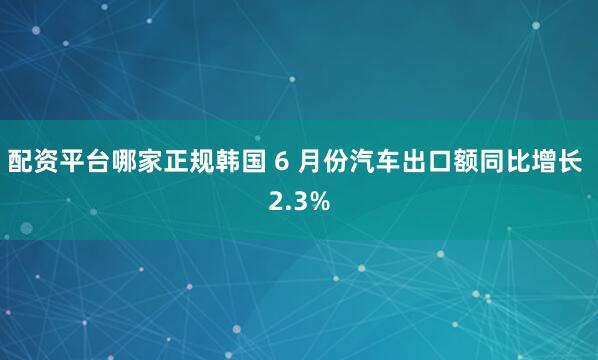 配资平台哪家正规韩国 6 月份汽车出口额同比增长 2.3%