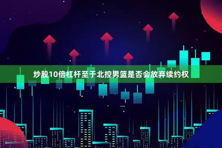 炒股10倍杠杆至于北控男篮是否会放弃续约权