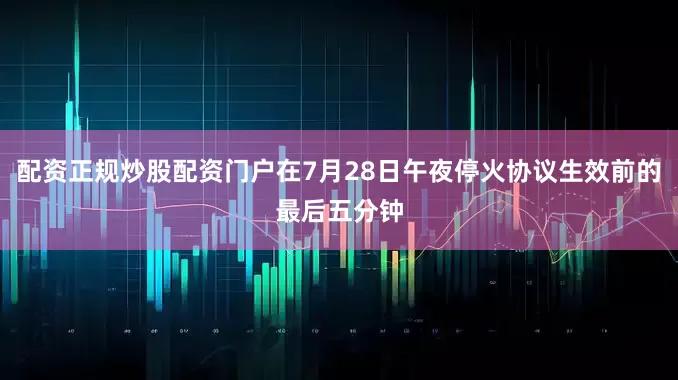配资正规炒股配资门户在7月28日午夜停火协议生效前的最后五分钟